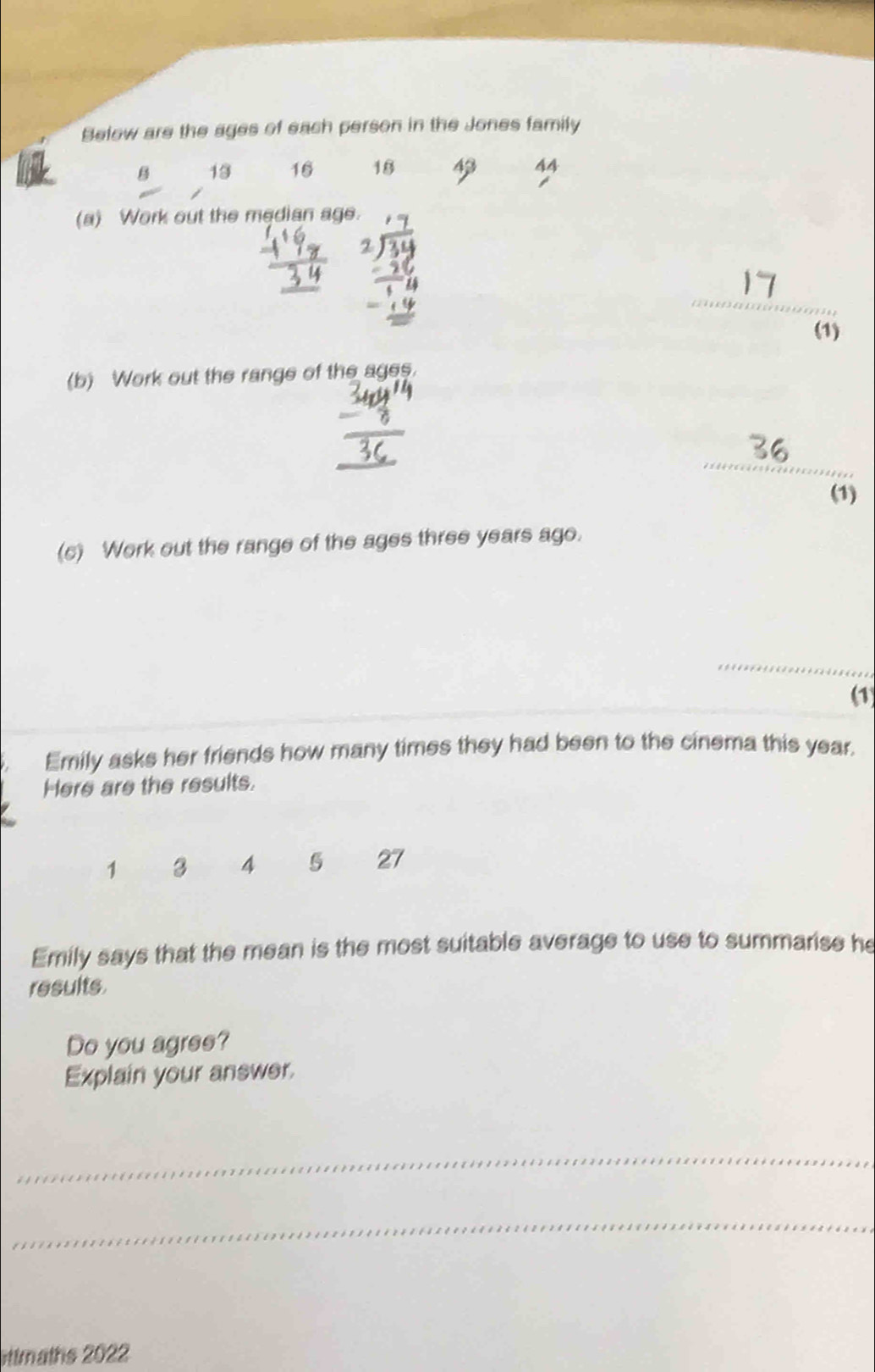 Below are the ages of each person in the Jones family 
B 13 16 18 43 44
(a) Work out the median age. 
_ 
(1) 
(b) Work out the range of the ages. 
_ 
(1) 
(c) Work out the range of the ages three years ago. 
_ 
(1) 
Emily asks her friends how many times they had been to the cinema this year. 
Here are the results.
1 3 4 5 27
Emily says that the mean is the most suitable average to use to summarise he 
results 
Do you agree? 
Explain your answer. 
_ 
_ 
ottmaths 2022