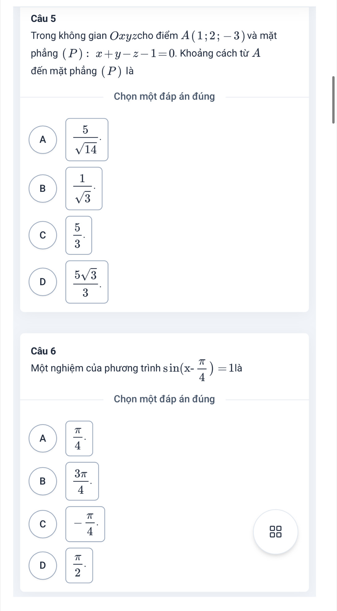 Trong không gian Oxyzcho điểm A(1;2;-3) và mặt
phẳng (P) : x+y-z-1=0. Khoảng cách từ A
đến mặt phẳng (P) là
Chọn một đáp án đúng
A  5/sqrt(14) .
B  1/sqrt(3) .
C  5/3 .
D  5sqrt(3)/3 . 
Câu 6
Một nghiệm của phương trình sin (x- π /4 )=1la
Chọn một đáp án đúng
A  π /4 .
B  3π /4 .
C - π /4 . 
□□
□□
D  π /2 .