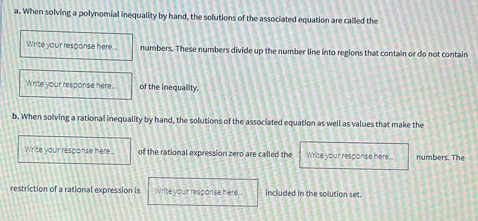 When solving a polynomial inequality by hand, the solutions of the associated equation are called the 
Write your response here... numbers. These numbers divide up the number line into regions that contain or do not contain 
Write your response here of the inequality. 
b. When solving a rational inequality by hand, the solutions of the associated equation as well as values that make the 
Write your response here... of the rational expression zero are called the Write your response here... numbers. The 
restriction of a rational expression is Write your response here... included in the solution set.