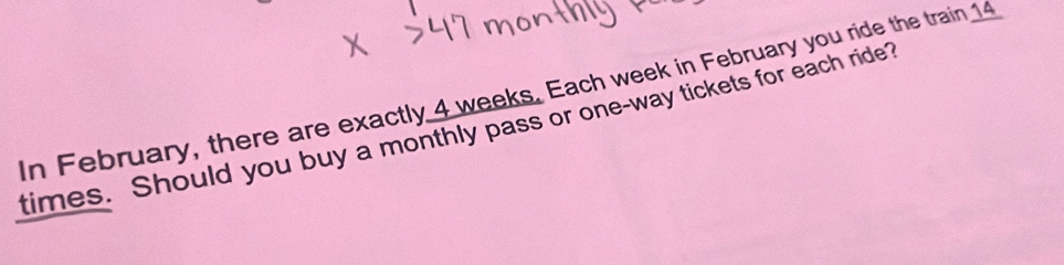 In February, there are exactly 4 weeks. Each week in February you ride the train 14
times. Should you buy a monthly pass or one-way tickets for each ride?