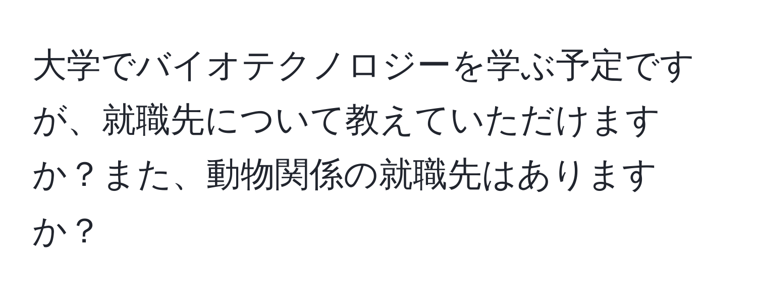 大学でバイオテクノロジーを学ぶ予定ですが、就職先について教えていただけますか？また、動物関係の就職先はありますか？