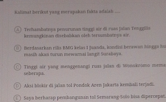 Kalimat berikut yang merupakan fakta adalah .....
A Terhambatnya penurunan tinggi air di ruas Jalan Tengzilis
kemungkinan disebabkan oleh tersumbatnya air.
B Berdasarkan rilis BMG kelas I Juanda, kondisi berawan hingga hu
masih akan turun mewarnai langit Surabaya.
Tinggi air yang menggenangi ruas jalan di Wonokromo mema
seberapa.
Aksi blokir di jalan tol Pondok Aren Jakarta kembali terjadi.
Saya berharap pembangunan tol Semarang-Solo bisa dipercepat.