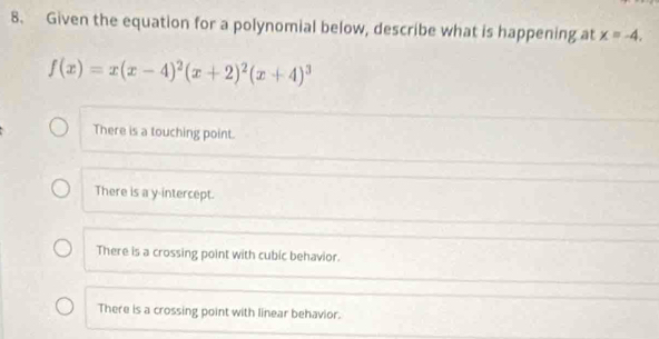 Given the equation for a polynomial below, describe what is happening at x=-4.
f(x)=x(x-4)^2(x+2)^2(x+4)^3
There is a touching point.
There is a y-intercept.
There is a crossing point with cubic behavior.
There is a crossing point with linear behavior.