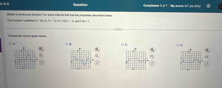 4.4 Question Completed: 0 of 7 My score: 0/7 pts (0%)
Sketch a continuous function f on some interval that has the properties described below.
The function f satisfies f'(-3)=2, f'(-1)=0, f'(2)=-3 , and f'(4)=1. 
Choose the correct graph below.
A.
B.
C.
D.
x
y
6
r
x
5
5