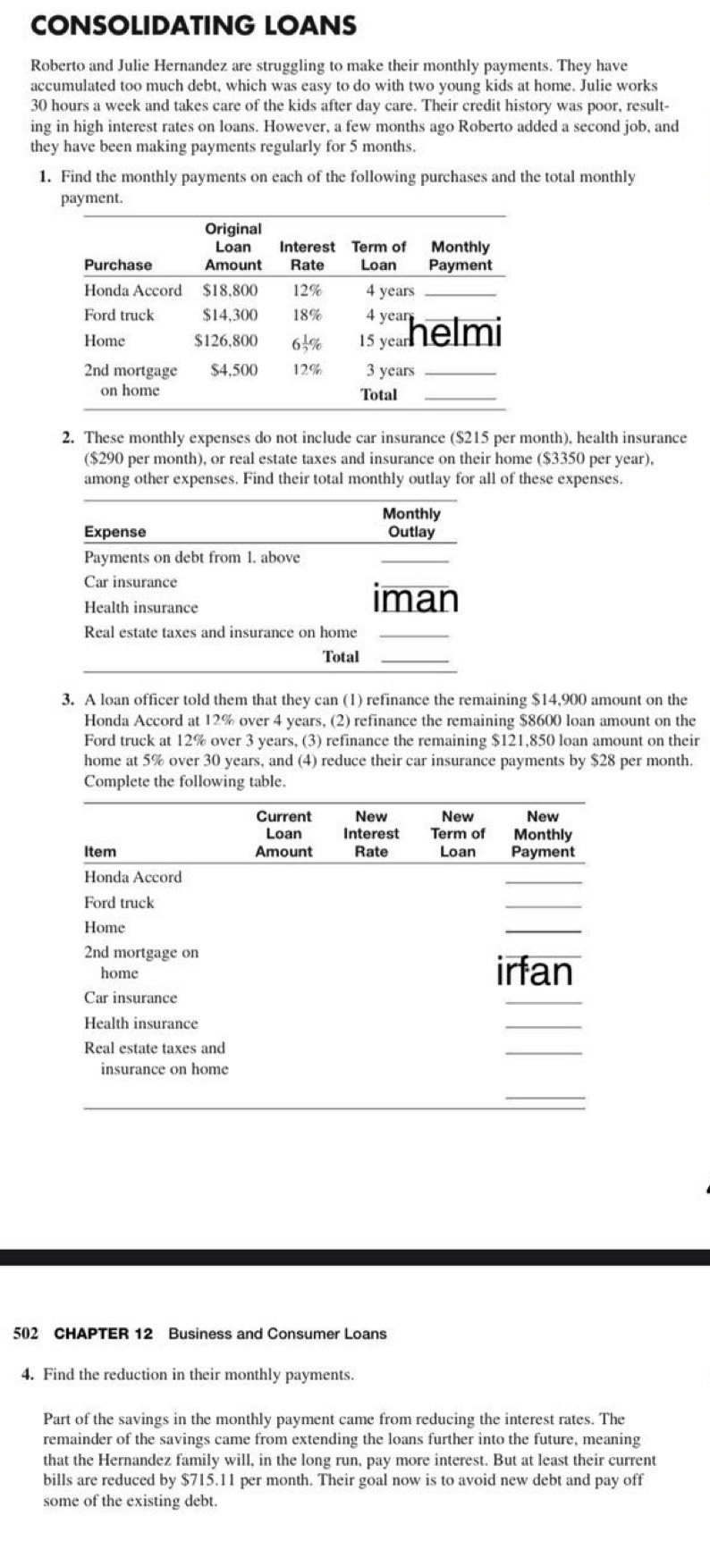 CONSOLIDATING LOANS 
Roberto and Julie Hernandez are struggling to make their monthly payments. They have 
accumulated too much debt, which was easy to do with two young kids at home. Julie works
30 hours a week and takes care of the kids after day care. Their credit history was poor, result- 
ing in high interest rates on loans. However, a few months ago Roberto added a second job, and 
they have been making payments regularly for 5 months. 
1. Find the monthly payments on each of the following purchases and the total monthly 
payment. 
2. These monthly expenses do not include car insurance ($215 per month), health insurance 
($290 per month), or real estate taxes and insurance on their home ($3350 per year). 
among other expenses. Find their total monthly outlay for all of these expenses. 
Monthly 
Expense Outlay 
Payments on debt from 1. above 
Car insurance 
Health insurance 
iman 
Real estate taxes and insurance on home 
Total_ 
3. A loan officer told them that they can (1) refinance the remaining $14,900 amount on the 
Honda Accord at 12% over 4 years, (2) refinance the remaining $8600 loan amount on the 
Ford truck at 12% over 3 years, (3) refinance the remaining $121,850 loan amount on their 
home at 5% over 30 years, and (4) reduce their car insurance payments by $28 per month. 
Complete the following table. 
502 CHAPTER 12 Business and Consumer Loans 
4. Find the reduction in their monthly payments. 
Part of the savings in the monthly payment came from reducing the interest rates. The 
remainder of the savings came from extending the loans further into the future, meaning 
that the Hernandez family will, in the long run, pay more interest. But at least their current 
bills are reduced by $715.11 per month. Their goal now is to avoid new debt and pay off 
some of the existing debt.