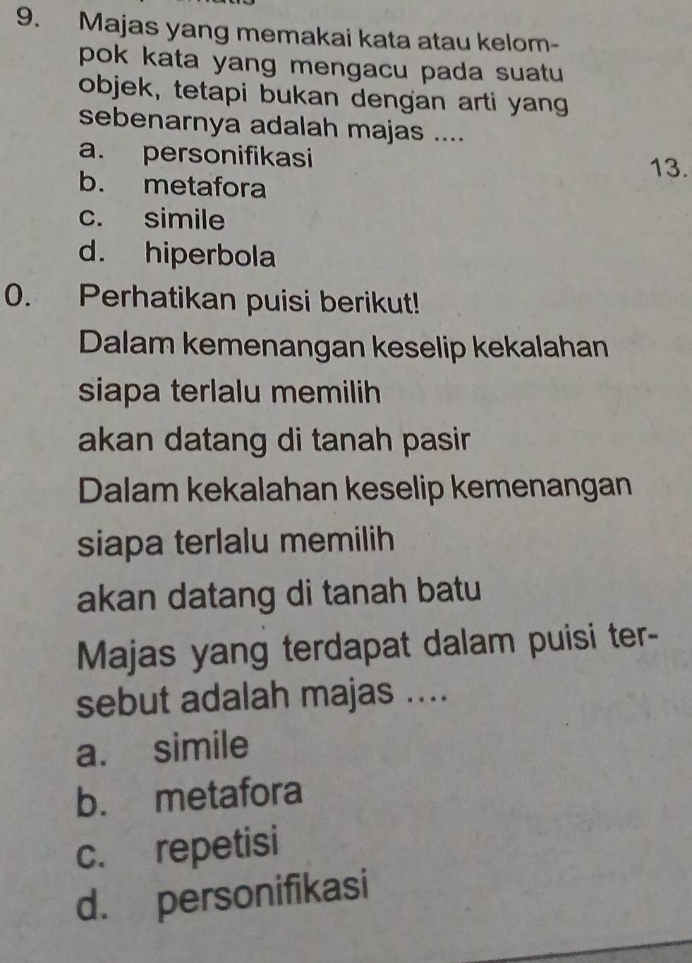 Majas yang memakai kata atau kelom-
pok kata yang mengacu pada suatu 
objek, tetapi bukan dengan arti yang
sebenarnya adalah majas ....
a. personifikasi
13.
b. metafora
c. simile
d. hiperbola
0. Perhatikan puisi berikut!
Dalam kemenangan keselip kekalahan
siapa terlalu memilih
akan datang di tanah pasir 
Dalam kekalahan keselip kemenangan
siapa terlalu memilih
akan datang di tanah batu 
Majas yang terdapat dalam puisi ter-
sebut adalah majas ....
a. simile
b. metafora
c. repetisi
d. personifikasi