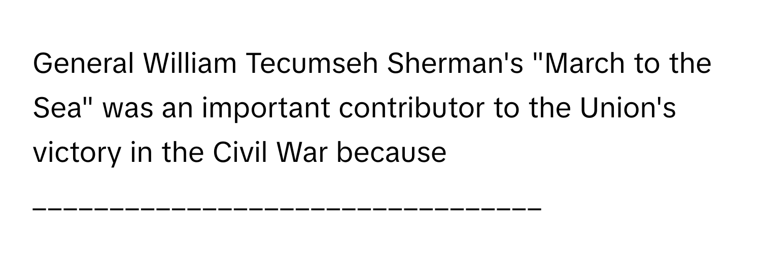 General William Tecumseh Sherman's "March to the Sea" was an important contributor to the Union's victory in the Civil War because _________________________________