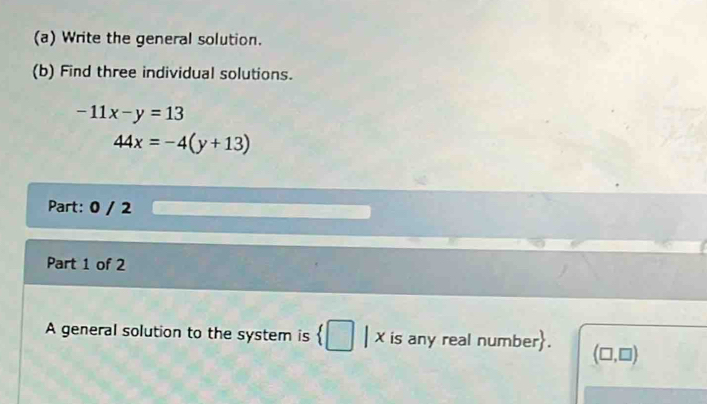 Write the general solution. 
(b) Find three individual solutions.
-11x-y=13
44x=-4(y+13)
Part: 0 / 2 
Part 1 of 2 
A general solution to the system is  □ |lambda is any real number. (□ ,□ )