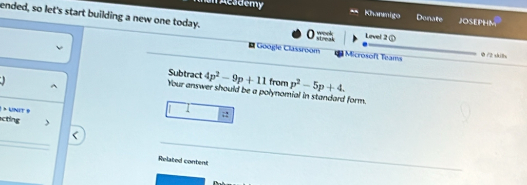 an Academy Khanmigo Donate JOSEPHM 
ended, so let's start building a new one today. week Level 2 ① 
a streak 
* Google Classroom Microsoft Teams 
0 /2 skills 
Subtract 4p^2-9p+11
from p^2-5p+4. 
^ 
Your answer should be a polynomial in standard form. 
> UNIT 9 
1 
; 
cting  
_ 
Related content