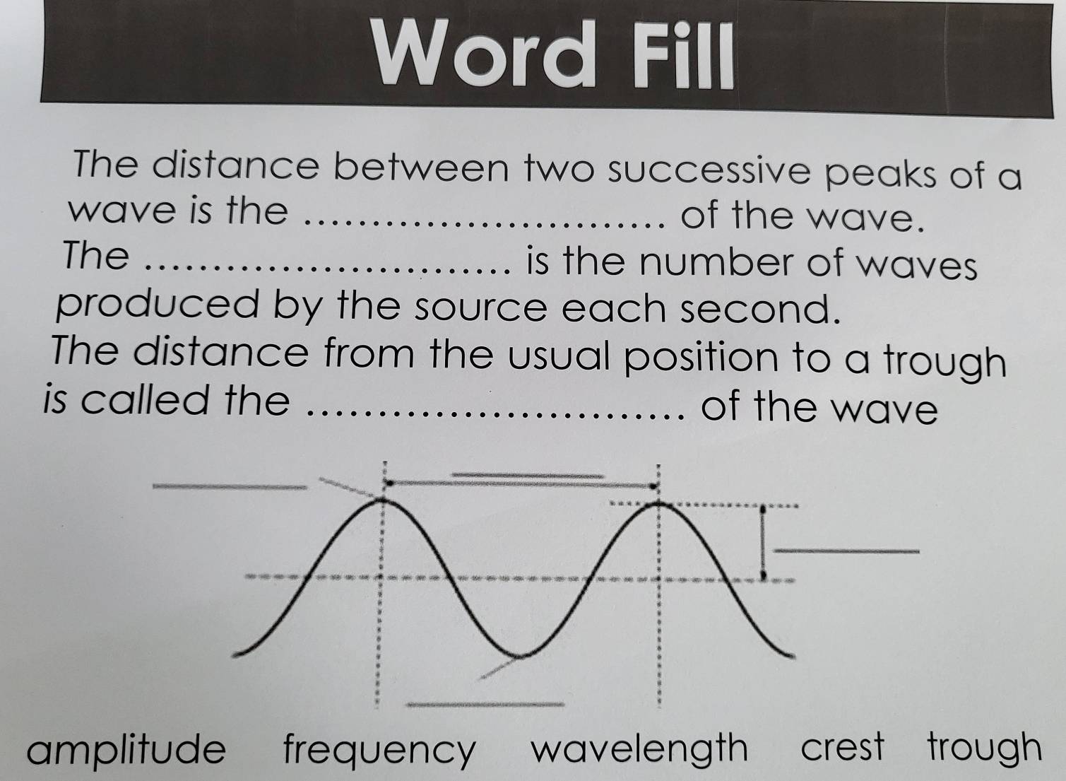 Word Fill
The distance between two successive peaks of a
wave is the_
of the wave.
The _is the number of waves
produced by the source each second.
The distance from the usual position to a trough
is called the_
of the wave
amplitude frequency wavelength crest trough