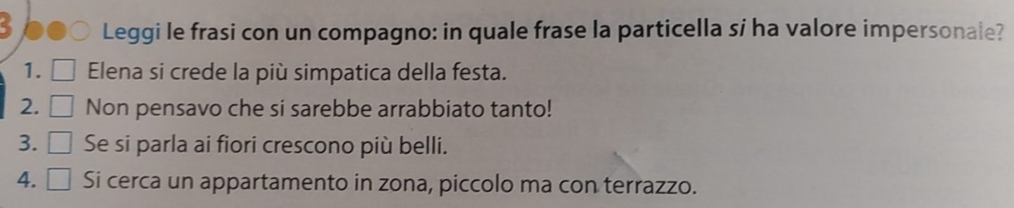 Leggi le frasi con un compagno: in quale frase la particella si ha valore impersonale? 
1. Elena si crede la più simpatica della festa. 
2. Non pensavo che si sarebbe arrabbiato tanto! 
3. Se si parla ai fiori crescono più belli. 
4. Si cerca un appartamento in zona, piccolo ma con terrazzo.