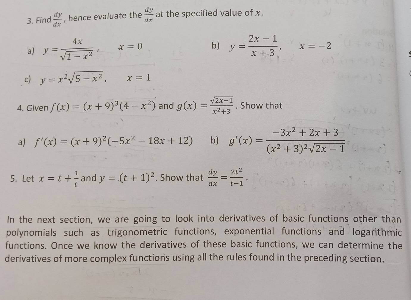 Find  dy/dx  , hence evaluate the  dy/dx  at the specified value of x. 
a) y= 4x/sqrt(1-x^2) , x=0
b) y= (2x-1)/x+3 , x=-2
c) y=x^2sqrt(5-x^2), x=1
4. Given f(x)=(x+9)^3(4-x^2) and g(x)= (sqrt(2x-1))/x^2+3 . Show that 
a) f'(x)=(x+9)^2(-5x^2-18x+12) b) g'(x)=frac -3x^2+2x+3(x^2+3)^2sqrt(2x-1)
5. Let x=t+ 1/t  and y=(t+1)^2. Show that  dy/dx = 2t^2/t-1 . 
In the next section, we are going to look into derivatives of basic functions other than 
polynomials such as trigonometric functions, exponential functions and logarithmic 
functions. Once we know the derivatives of these basic functions, we can determine the 
derivatives of more complex functions using all the rules found in the preceding section.