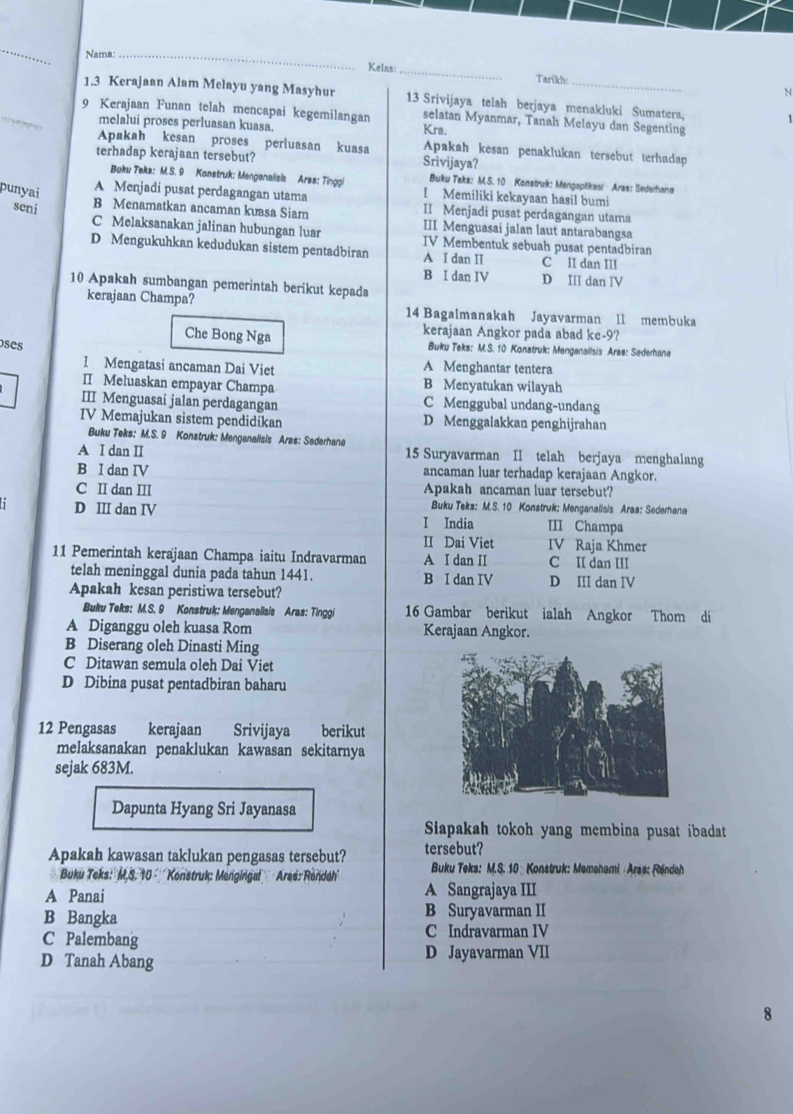 Nama:_
Kelas:_ Tarikh:
N
_
1.3 Kerajaan Alam Melayu yang Masyhur 13 Srivijaya telah berjaya menakluki Sumatera,
9 Kerajaan Funan telah mencapai kegemilangan selatan Myanmar, Tanah Melayu dan Segenting
melalui proses perluasan kuasa. Kra.
Apakah kesan proses perluasan kuasa Apakah kesan penaklukan tersebut terhadap
terhadap kerajaan tersebut? Srivijaya?
Buku Teks: M.S. 9 Konstruk; Menganalisis Aras: Tinggl
Buku Taks: M.S. 10 Konstruk: Mengaplikasi  Aras: Sedeihana
punyai
A Menjadi pusat perdagangan utama
I Memiliki kekayaan hasil bumi
II Menjadi pusat perdagangan utama
seni B Menamatkan ancaman kuasa Siam III Menguasai jalan laut antarabangsa
C Melaksanakan jalinan hubungan luar IV Membentuk sebuah pusat pentadbiran
D Mengukuhkan kedudukan sistem pentadbiran A I dan I C II dan III
B I dan IV D III dan IV
10 Apakah sumbangan pemerintah berikut kepada
kerajaan Champa?
14 Bagalmanakah Jayavarman II membuka
kerajaan Angkor pada abad ke-9?
Che Bong Nga Buku Teks: M.S. 10 Konstruk: Menganalisis Arae: Sederhana
oses
I Mengatasi ancaman Dai Viet
A Menghantar tentera
II Meluaskan empayar Champa B Menyatukan wilayah
III Menguasai jalan perdagangan C Menggubal undang-undang
IV Memajukan sistem pendidikan D Menggalakkan penghijrahan
Buku Teks: M.S. 9 Konstruk: Menganalisis Aras: Sederhana
A I dan II 15 Suryavarman II telah berjaya menghalang
B I dan IV ancaman luar terhadap kerajaan Angkor.
C II dan III Apakah ancaman luar tersebut?
Buku Teks: M.S. 10 Konstruk: Menganalisis Aras: Sederhana
D II dan IV I India III Champa
II Dai Viet IV Raja Khmer
11 Pemerintah kerajaan Champa iaitu Indravarman A I dan II C II dan III
telah meninggal dunia pada tahun 1441. B I dan IV D III dan IV
Apakah kesan peristiwa tersebut?
Buku Teks: M.S. 9 Konstruk: Menganalisis Aras: Tinggi 16 Gambar berikut ialah Angkor Thom di
A Diganggu oleh kuasa Rom Kerajaan Angkor.
B Diserang oleh Dinasti Ming
C Ditawan semula oleh Dai Viet
D Dibina pusat pentadbiran baharu
12 Pengasas kerajaan Srivijaya berikut
melaksanakan penaklukan kawasan sekitarnya
sejak 683M.
Dapunta Hyang Sri Jayanasa
Siapakah tokoh yang membina pusat ibadat
Apakah kawasan taklukan pengasas tersebut?
tersebut?
Buku Teks:''M,S. 10 '' Konstruk: Mengingal'  Aras: Rendah''
Buku Teks: M.S. 10 Konstruk: Memehami Aras: Rendeh
A Panai A Sangrajaya III
B Bangka B Suryavarman II
C Palembang
C Indravarman IV
D Tanah Abang D Jayavarman VII
8