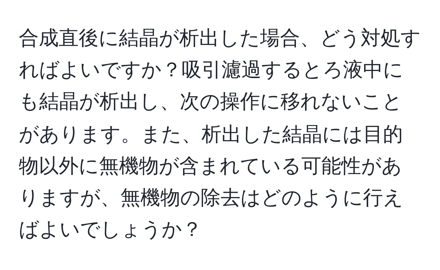 合成直後に結晶が析出した場合、どう対処すればよいですか？吸引濾過するとろ液中にも結晶が析出し、次の操作に移れないことがあります。また、析出した結晶には目的物以外に無機物が含まれている可能性がありますが、無機物の除去はどのように行えばよいでしょうか？