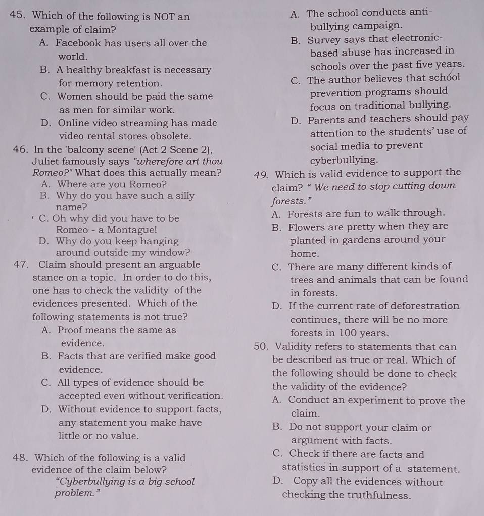 Which of the following is NOT an A. The school conducts anti-
example of claim? bullying campaign.
A. Facebook has users all over the B. Survey says that electronic-
world. based abuse has increased in
B. A healthy breakfast is necessary schools over the past five years.
for memory retention. C. The author believes that school
C. Women should be paid the same prevention programs should
as men for similar work. focus on traditional bullying.
D. Online video streaming has made D. Parents and teachers should pay
video rental stores obsolete. attention to the students’ use of
46. In the 'balcony scene' (Act 2 Scene 2), social media to prevent
Juliet famously says "wherefore art thou cyberbullying.
Romeo?" What does this actually mean? 49. Which is valid evidence to support the
A. Where are you Romeo?
claim? “ We need to stop cutting down
B. Why do you have such a silly
name? forests.”
C. Oh why did you have to be A. Forests are fun to walk through.
Romeo - a Montague! B. Flowers are pretty when they are
D. Why do you keep hanging planted in gardens around your
around outside my window? home.
47. Claim should present an arguable C. There are many different kinds of
stance on a topic. In order to do this, trees and animals that can be found
one has to check the validity of the in forests.
evidences presented. Which of the D. If the current rate of deforestration
following statements is not true? continues, there will be no more
A. Proof means the same as forests in 100 years.
evidence. 50. Validity refers to statements that can
B. Facts that are verified make good be described as true or real. Which of
evidence. the following should be done to check
C. All types of evidence should be the validity of the evidence?
accepted even without verification. A. Conduct an experiment to prove the
D. Without evidence to support facts, claim.
any statement you make have B. Do not support your claim or
little or no value.
argument with facts.
48. Which of the following is a valid
C. Check if there are facts and
evidence of the claim below? statistics in support of a statement.
“Cyberbullying is a big school D. Copy all the evidences without
problem.” checking the truthfulness.