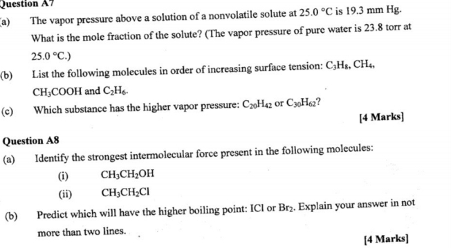 Question A7 
(a) The vapor pressure above a solution of a nonvolatile solute at 25.0°C is 19.3 mm Hg. 
What is the mole fraction of the solute? (The vapor pressure of pure water is 23.8 torr at
25.0°C.)
(b) List the following molecules in order of increasing surface tension: C_3H_8, CH_4,
CH_3COOH and C_2H_6. 
(c) Which substance has the higher vapor pressure: C_20H_42 or C_30H_62 ? 
[4 Marks] 
Question A8 
(a) Identify the strongest intermolecular force present in the following molecules: 
(i) CH_3CH_2OH
(ii) CH_3CH_2Cl
(b) Predict which will have the higher boiling point: ICl or Br_2. Explain your answer in not 
more than two lines. 
[4 Marks]