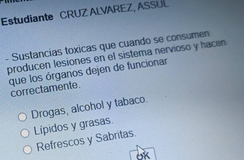 Estudiante CRUZ ALVAREZ, ASSUL
- Sustancias toxicas que cuando se consumen
producen lesiones en el sistema nervioso y hacen
que los órganos dejen de funcionar
correctamente.
Drogas, alcohol y tabaco.
Lípidos y grasas.
Refrescos y Sabritas.
OK