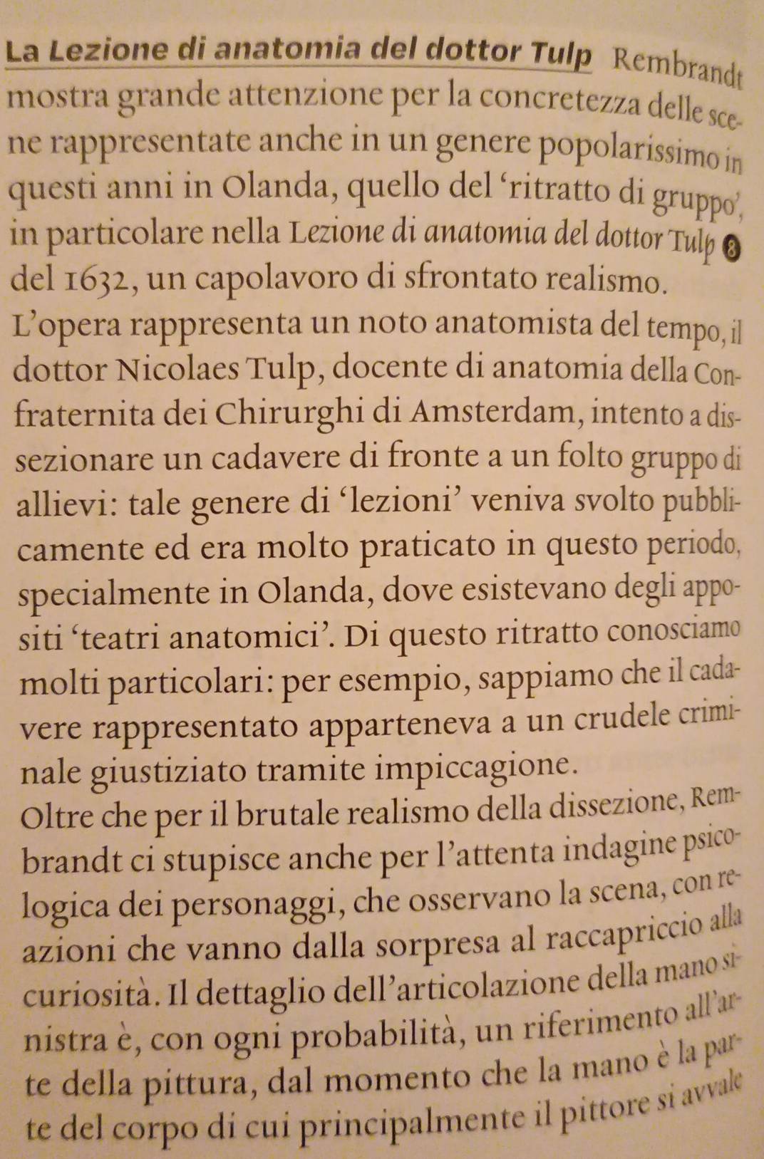 La Lezione di anatomia del dottor Tulp Rembrandt 
mostra grande attenzione per la concretezza delle sce- 
ne rappresentate anche in un genere popolaríssimo in 
questi anni in Olanda, quello del ‘ritratto di gruppo’, 
in particolare nella Lezione di anatomia del dottor Tulp 8 
del 1632, un capolavoro di sfrontato realismo. 
L’opera rappresenta un noto anatomista del tempo, il 
dottor Nicolaes Tulp, docente di anatomia della Con- 
fraternita dei Chirurghi di Amsterdam, intento a dis- 
sezionare un cadavere di fronte a un folto gruppo di 
allievi: tale genere di ‘lezioni’ veniva svolto pubbli- 
camente ed era molto praticato in questo periodo, 
specialmente in Olanda, dove esistevano degli appo- 
siti ‘teatri anatomici’. Di questo ritratto conosciamo 
molti particolari: per esempio, sappiamo che il cada- 
vere rappresentato apparteneva a un crudele crimi- 
nale giustiziato tramite impiccagione. 
Oltre che per il brutale realismo della dissezione, Rem- 
brandt ci stupisce anche per l’attenta indagine psico- 
logica dei personaggi, che osservano la scena, con re- 
azioni che vanno dalla sorpresa al raccapriccio alla 
curiosità. Il dettaglio dell’articolazione della mano si- 
nistra è, con ogni probabilità, un riferimento all'ar- 
te della pittura, dal momento che la mano è la par 
te del corpo di cui principalmente il pittore si avvale