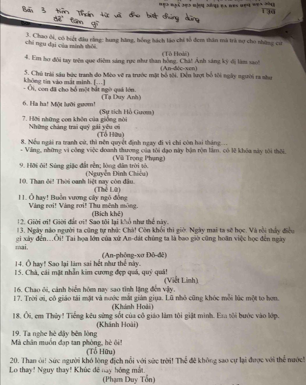 frac overline △  *  endarray 130
sar
3. Chao ôi, có biết đâu rằng: hung hăng, hồng hách láo chi tổ đem thân mà trả nợ cho những cứ
chỉ ngu dại của mình thôi.
(Tô Hoài)
4. Em hơ đôi tay trên que diêm sáng rực như than hồng. Chà! Ánh sáng kỳ dị làm sao!
(An-đéc-xen)
5. Chú trải sáu bức tranh do Mèo vẽ ra trước mặt bố tôi. Đến lượt bố tôi ngây người ra như
không tin vào mắt mình. [….]
- Ôi, con đã cho bố một bất ngờ quá lớn.
(Tạ Duy Anh)
6. Ha ha! Một lưỡi gườm!
(Sự tích Hồ Gươm)
7. Hỡi những con khôn của giống nòi
Những chàng trai quý gái yêu ơi
(Tố Hữu)
8. Nếu ngài ra tranh cử, thì nên quyết định ngay đi vì chi còn hai tháng...
- Vâng, những vì công việc doanh thương của tôi dạo này bận rộn lăm. có lẽ khóa này tôi thôi.
(Vũ Trọng Phụng)
9. Hỡi ôi! Súng giặc đất rền; lòng dân trời tỏ.
(Nguyễn Đình Chiều)
10. Than ôi! Thời oanh liệt nay còn đâu.
(Thế Lữ)
11. Ô hay! Buồn vương cây ngô đồng
Vàng rơi! Vàng rơi! Thu mênh mông.
(Bích khê)
!2. Giời ơi! Giời đất ơi! Sao tôi lại khổ như thế này.
13. Ngày nào người ta cũng tự nhủ: Chà! Còn khối thì giờ. Ngày mai ta sẽ học. Và rồi thấy điều
gì xảy đến...Ôi! Tai họa lớn của xứ An-dát chúng ta là bao giờ cũng hoãn việc học đến ngày
mai.
(An-phông-xơ Đô-đê)
14. Ô hay! Sao lại làm sai hết như thế này.
15. Chà, cái mặt nhẫn kim cương đẹp quá, quý quá!
(Viết Linh)
16. Chao ôi, cảnh biển hôm nay sao tĩnh lặng đến vậy.
17. Trời ơi, cô giáo tái mặt và nước mắt giàn giụa. Lũ nhỏ cũng khóc mỗi lúc một to hơn.
(Khánh Hoài)
18. Ôi, em Thủy! Tiếng kêu sửng sốt của cô giáo làm tôi giật mình. Em tôi bước vào lớp.
(Khánh Hoài)
19. Ta nghe hè dậy bên lòng
Mà chân muốn đạp tan phòng, hè ôi!
(Tố Hữu)
20. Than ôi! Sức người khó lòng địch nổi với sức trời! Thế đê không sao cự lại được với thể nước!
Lo thay! Nguy thay! Khúc đê này hỏng mất.
(Phạm Duy Tổn)