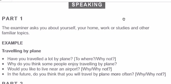 SPEAKING 
PART 1 
The examiner asks you about yourself, your home, work or studies and other 
familiar topics. 
EXAMPLE 
Travelling by plane 
Have you travelled a lot by plane? [To where?/Why not?] 
Why do you think some people enjoy travelling by plane? 
Would you like to live near an airport? [Why/Why not?] 
In the future, do you think that you will travel by plane more often? [Why/Why not?] 
DADT ク