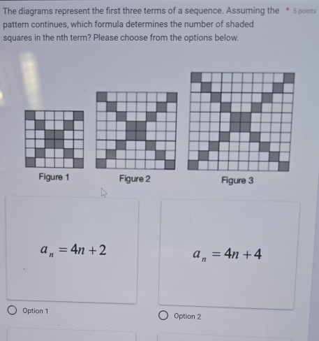 The diagrams represent the first three terms of a sequence. Assuming the * 5 points
pattern continues, which formula determines the number of shaded
squares in the nth term? Please choose from the options below.
Figure 1 Figure 2 Figure 3
a_n=4n+2
a_n=4n+4
Option 1 Option 2