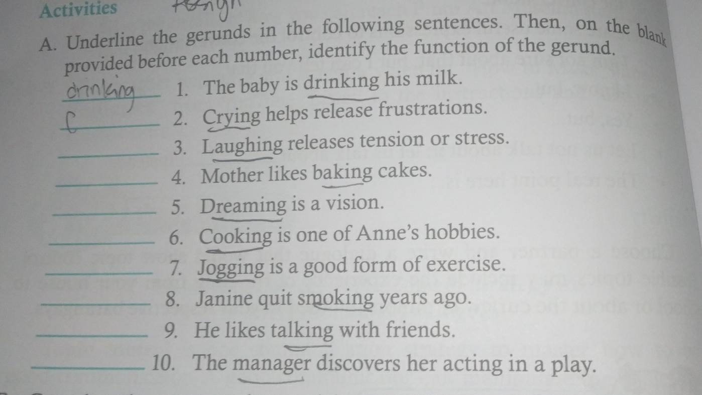 Activities 
A. Underline the gerunds in the following sentences. Then, on the blank 
provided before each number, identify the function of the gerund. 
_ 
1. The baby is drinking his milk. 
_2. Crying helps release frustrations. 
_3. Laughing releases tension or stress. 
_4. Mother likes baking cakes. 
_5. Dreaming is a vision. 
_6. Cooking is one of Anne’s hobbies. 
_7. Jogging is a good form of exercise. 
_8. Janine quit smoking years ago. 
_9. He likes talking with friends. 
_10. The manager discovers her acting in a play.