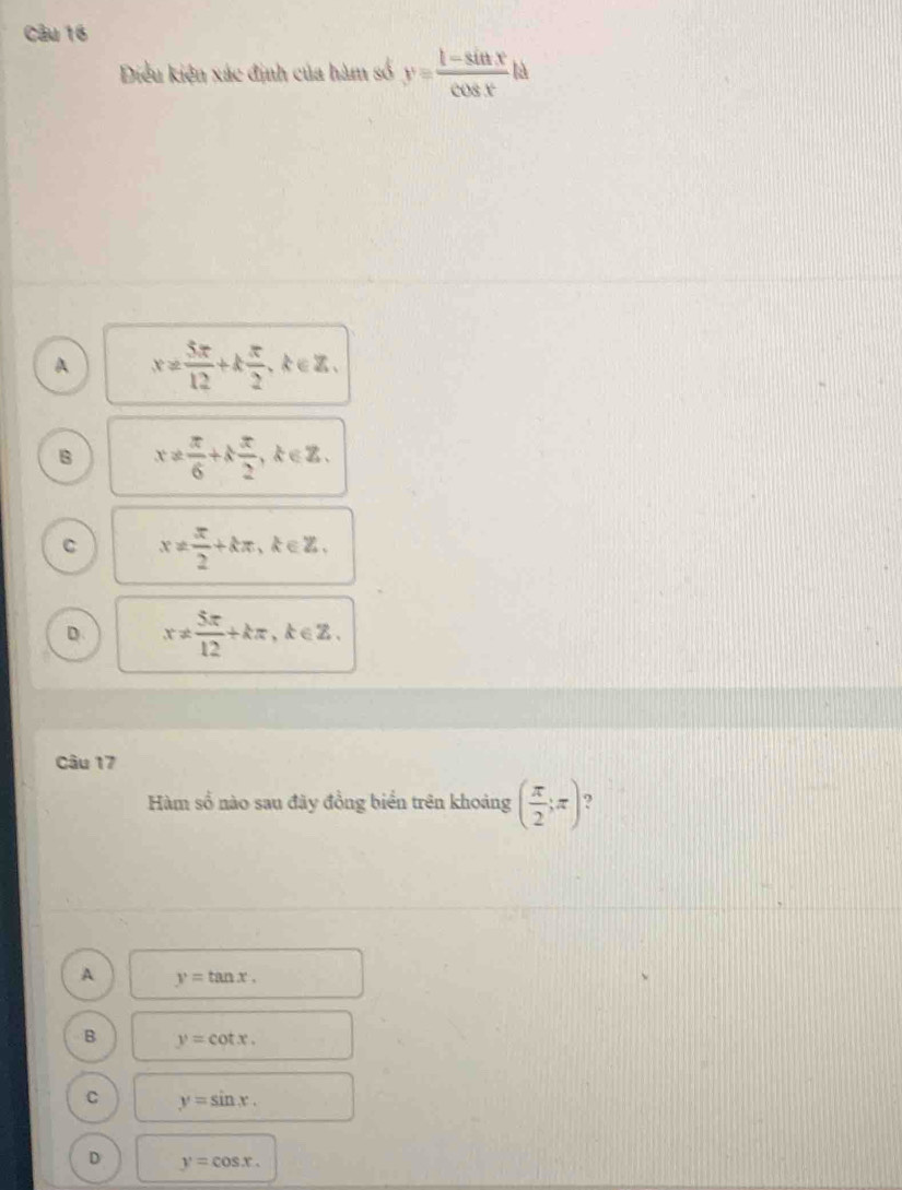 Điều kiện xác định của hàm số y= (1-sin x)/cos x t
A x!=  5π /12 +k π /2 , k∈ Z.
B x!=  π /6 +k π /2 , k∈ Z.
C x!=  π /2 +kπ , k∈ Z,
D x!=  5π /12 +kπ k∈ Z
Câu 17
Hàm số nào sau đãy đồng biển trên khoảng ( π /2 ;π )
A y=tan x.
B y=cot x.
C y=sin x.
D y=cos x.