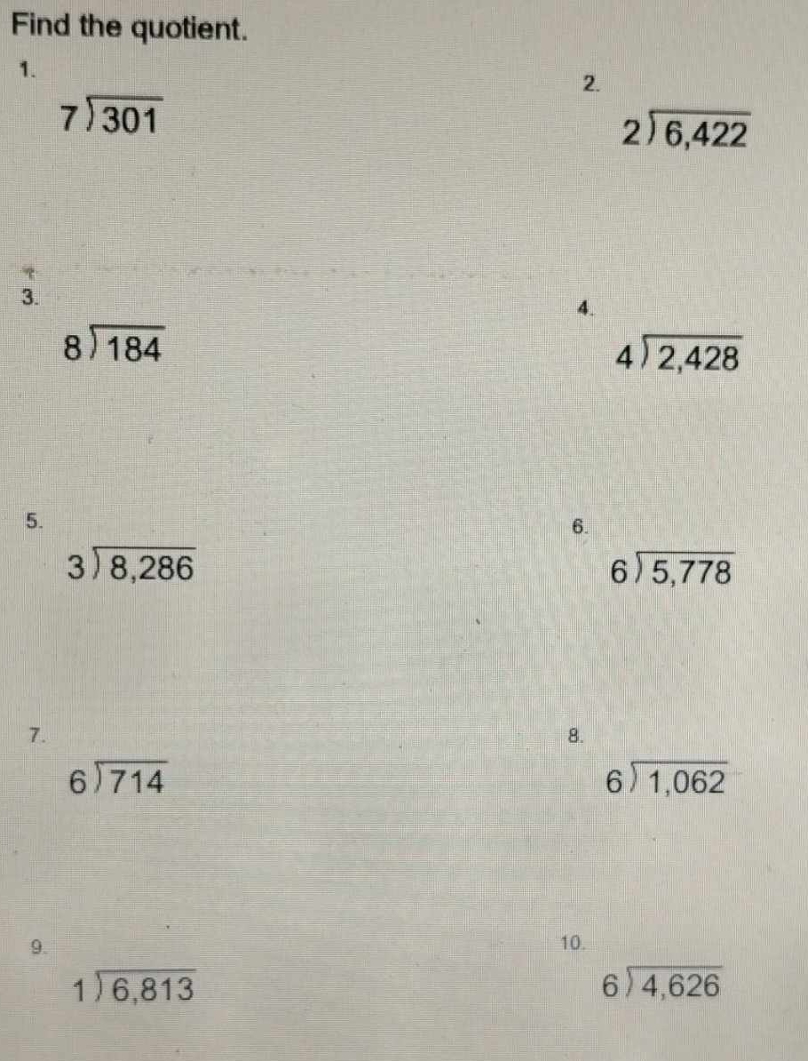 Find the quotient. 
1. 
2
beginarrayr 7encloselongdiv 301endarray
beginarrayr 2encloselongdiv 6,422endarray

3. 
4.
beginarrayr 8encloselongdiv 184endarray
beginarrayr 4encloselongdiv 2,428endarray
5. 
6.
beginarrayr 3encloselongdiv 8,286endarray
beginarrayr 6encloselongdiv 5,778endarray
7. 
8.
beginarrayr 6encloselongdiv 714endarray
beginarrayr 6encloselongdiv 1,062endarray
9. 10.
beginarrayr 1encloselongdiv 6,813endarray
beginarrayr 6encloselongdiv 4,626endarray