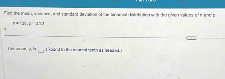 Find the mean, variance, and standard deviation of the binomial distribution with the given values of n and p.
n=128, p=0.22
1 
The mean, μ, is □. (Round to the nearest tenth as needed.)