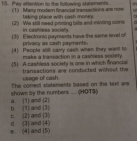 Pay attention to the following statements. O
(1) Many modern financial transactions are now us
taking place with cash money. C
(2) We still need printing bills and minting coins d
in cashless society.
a
(3) Electronic payments have the same level of
privacy as cash payments，
(4) People still carry cash when they want to
make a transaction in a cashless society.
(5) A cashless society is one in which financial
transactions are conducted without the
usage of cash.
The correct statements based on the text are
shown by the numbers .... (HOTS)
a. (1) and (2)
b. (1) and (3)
c. (2) and (3)
d. (3) and (4)
e. (4) and (5)