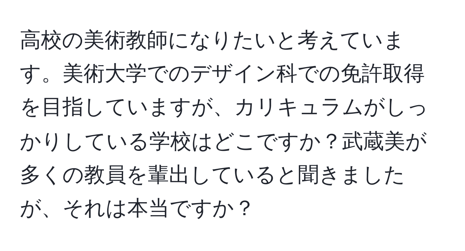 高校の美術教師になりたいと考えています。美術大学でのデザイン科での免許取得を目指していますが、カリキュラムがしっかりしている学校はどこですか？武蔵美が多くの教員を輩出していると聞きましたが、それは本当ですか？