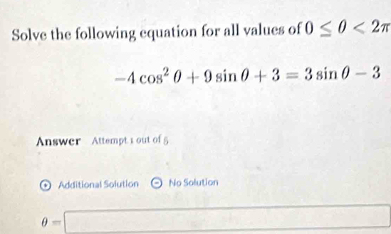 Solve the following equation for all values of 0≤ 0<2π
-4cos^2θ +9sin θ +3=3sin θ -3
Answer Attempt 1 out of 5
' Additional Solution No Solution
θ =□