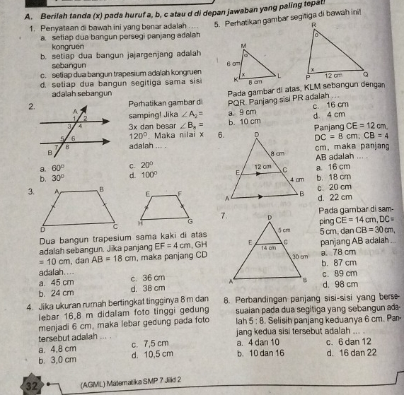 Berilah tanda (x) pada huruf a, b, c atau d di depan jawaban yang paling tepat
1. Penyataan di bawah ini yang benar adalah .... 5. Perhatikan gambar segitiga di bawah ini!
a. setiap dua bangun persegi panjang adalah
kongruen
b. setiap dua bangun jajargenjang adalah
sebangun
c. setiap dua bangun trapesium adalah kongruen
d. setiap dua bangun segitiga sama sisi 
adalah sebangun
2.Perhatikan gambar di Pada gambar di atas, KLM sebangun dengan
samping! Jika ∠ A_2= PQR. Panjang sisi PR adalah ...
a. 9 cm c. 16 cm
3x dan besar ∠ B_8= b. 10 cm d. 4 cm
120°. Maka nilai x Panjang CE=12cm,
DC=8cm,CB=4
adalah ... .
cm, maka panjang
AB adalah ... .
a. 60° C. 20°
b. 30° d. 100° a. 16 cm
b. 18 cm
3.
c. 20 cm
d. 22 cm
Pada gambar di sam-
ping CE=14cm,DC=
Dua bangun trapesium sama kaki di atas5 cm, dan CB=30cm,
adalah sebangun. Jika panjang EF=4cm , GHpanjang AB adalah ...
=10cm , dan AB=18cm , maka panjang CD a. 78 cm
adalah.... b. 87 cm
a. 45 cm c. 36 cm c. 89 cm
b. 24 cm d. 38 cmd. 98 cm
4. Jika ukuran rumah bertingkat tingginya 8 m dan 8. Perbandingan panjang sisi-sisi yang berse-
lebar 16,8 m didalam foto tinggi gedung suaian pada dua segitiga yang sebangun ada-
menjadi 6 cm, maka lebar gedung pada foto lah 5:8. Selisih panjang keduanya 6 cm. Par-
tersebut adalah ... . jang kedua sisi tersebut adalah ... .
a. 4,8 cm c. 7,5 cm a. 4 dan 10 c. 6 dan 12
b. 3,0 cm d. 10,5 cm b. 10 dan 16 d 16 dan 22
32 (AGML) Matematika SMP 7 Jilid 2