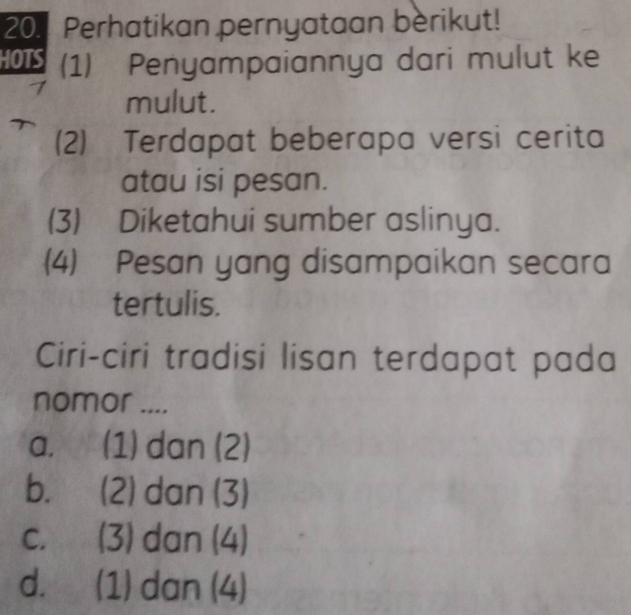 Perhatikan pernyataan berikut!
HOTS (1) Penyampaiannya dari mulut ke
mulut.
(2) Terdapat beberapa versi cerita
atau isi pesan.
(3) Diketahui sumber aslinya.
(4) Pesan yang disampaikan secara
tertulis.
Ciri-ciri tradisi lisan terdapat pada
nomor ....
a. (1) dan (2)
b. (2) dan (3)
C. (3) dan (4)
d. (1) dan (4)