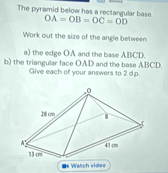 allowed 
The pyramid below has a rectangular base. OA=OB=OC=OD
Work out the size of the angle between 
a) the edge OA and the base ABCD. 
b) the triangular face OAD and the base ABCD. 
Give each of your answers to 2 d.p. 
Watch video