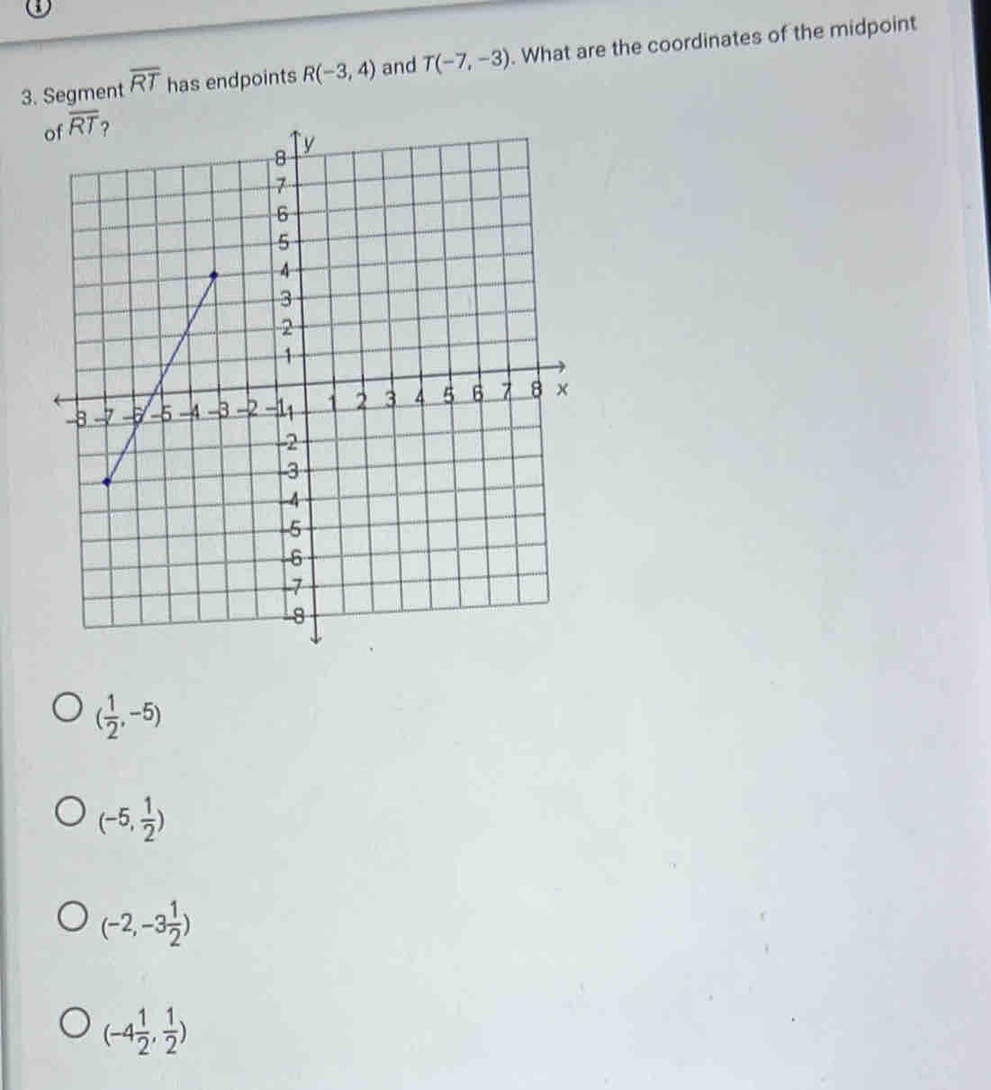 Segment overline RT has endpoints R(-3,4) and T(-7,-3). What are the coordinates of the midpoint
( 1/2 ,-5)
(-5, 1/2 )
(-2,-3 1/2 )
(-4 1/2 , 1/2 )