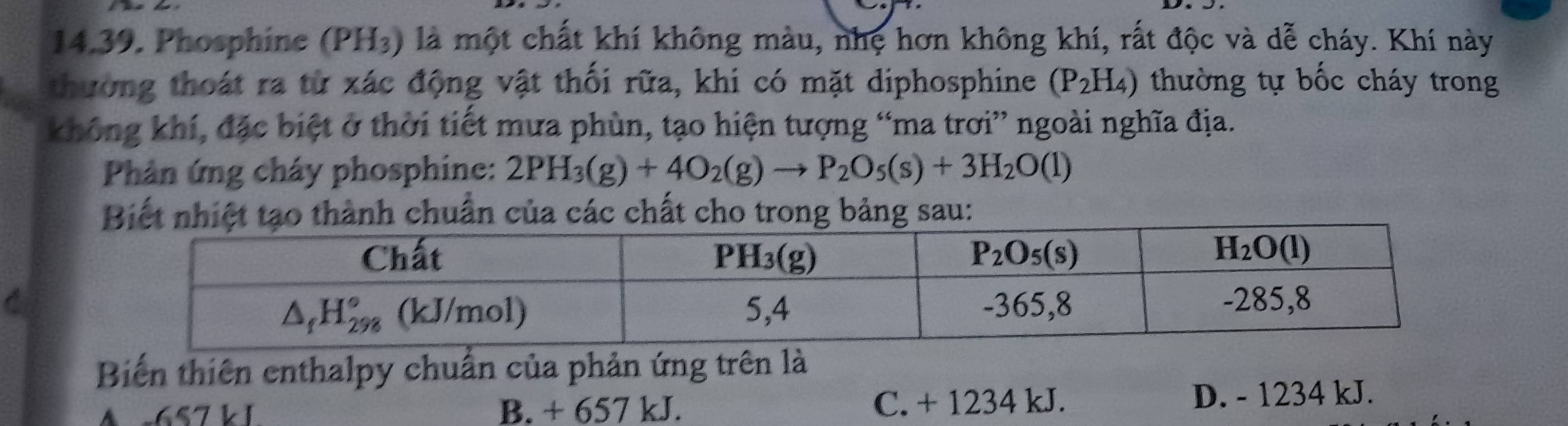 Phosphine (PH₃) là một chất khí không màu, nhẹ hơn không khí, rất độc và dễ cháy. Khí này
thường thoát ra từ xác động vật thối rữa, khi có mặt diphosphine (P_2H_4) thường tự bốc cháy trong
không khí, đặc biệt ở thời tiết mưa phùn, tạo hiện tượng “ma trơi” ngoài nghĩa địa.
Phản ứng cháy phosphine: 2PH_3(g)+4O_2(g)to P_2O_5(s)+3H_2O(l)
Biết nhiệt tạo thành chuẩn của các chất cho trong bảng sau:
Biến thiên enthalpy chuẩn của phản ứng trên là
A c657 k 1 B. + 657 kJ. C. + 1234 kJ. D. - 1234 kJ.