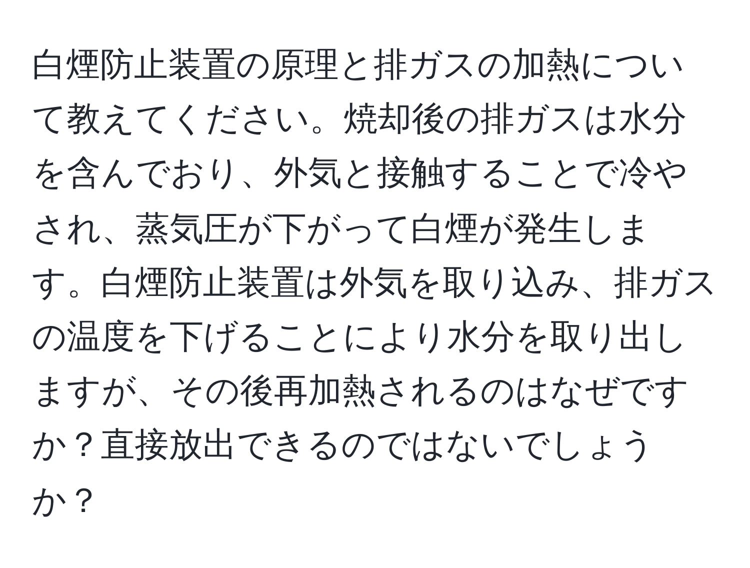 白煙防止装置の原理と排ガスの加熱について教えてください。焼却後の排ガスは水分を含んでおり、外気と接触することで冷やされ、蒸気圧が下がって白煙が発生します。白煙防止装置は外気を取り込み、排ガスの温度を下げることにより水分を取り出しますが、その後再加熱されるのはなぜですか？直接放出できるのではないでしょうか？