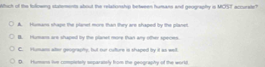 Which of the following statements about the relationship between humans and geography is MOST accurate?
A. Humans shape the planet more than they are shaped by the planet.
B. Humans are shaped by the planet more than any other species.
C. Humans alter geography, but our culture is shaped by it as well.
D. Humans live completely separately from the geography of the world.