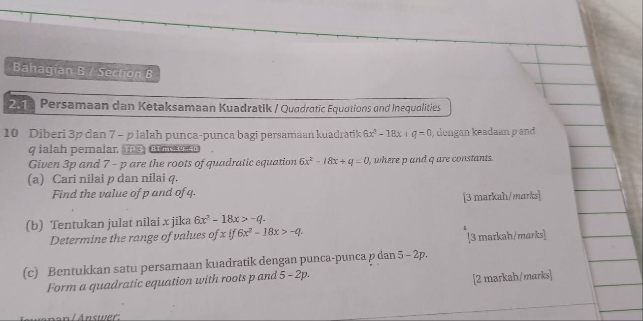 Bahagian B / Section B 
211 Persamaan dan Ketaksamaan Kuadratik / Quadratic Equations and Inequalities 
10 Diberi 3p dan 7 - pialah punca-punca bagi persamaan kuadratik 6x^2-18x+q=0 , dengan keadaan p and
q ialah pemalar. TP 3 BI ms 39, 40
Given 3p and 7 - p are the roots of quadratic equation 6x^2-18x+q=0 , where p and q are constants. 
(a) Cari nilai p dan nilai q. 
Find the value of p and of q. 
[3 markah/marks] 
(b) Tentukan julat nilai x jika 6x^2-18x>-q. 
Determine the range of values of x if 6x^2-18x>-q. 
[3 markah/marks] 
(c) Bentukkan satu persamaan kuadratik dengan punca-punca p dan 5 - 2p. 
Form a quadratic equation with roots p and 5 - 2p. 
[2 markah/marks] 
Änan/ Answer: