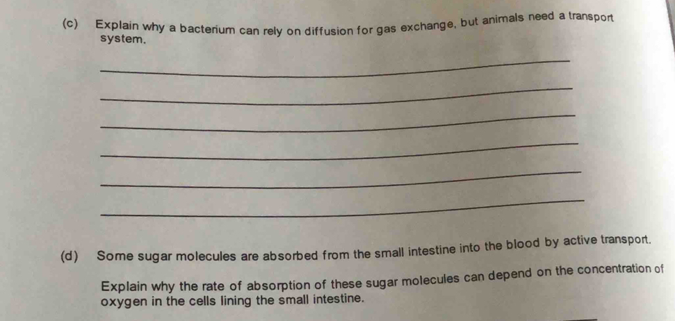 Explain why a bacterium can rely on diffusion for gas exchange, but animals need a transport 
system. 
_ 
_ 
_ 
_ 
_ 
_ 
(d) Some sugar molecules are absorbed from the small intestine into the blood by active transport. 
Explain why the rate of absorption of these sugar molecules can depend on the concentration of 
oxygen in the cells lining the small intestine.