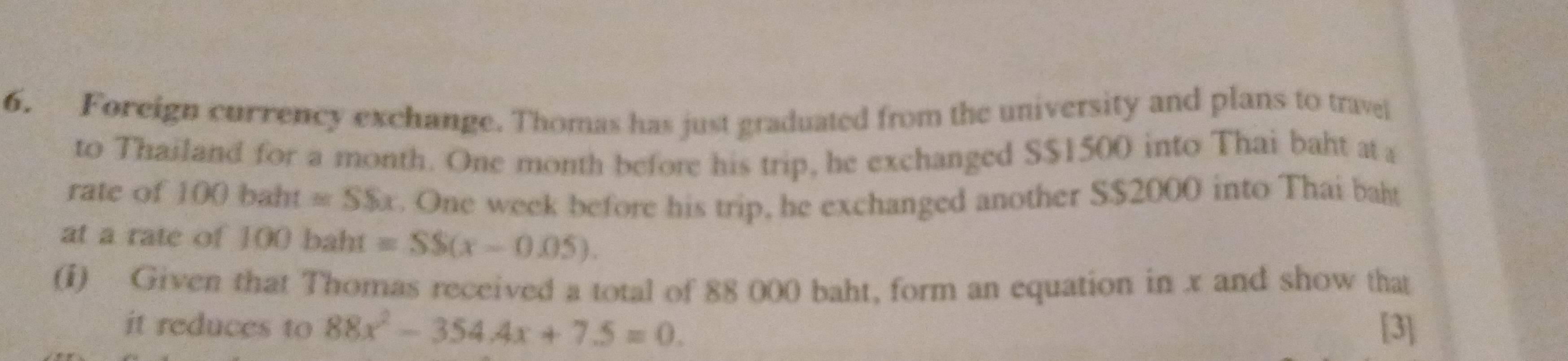 Foreign currency exchange. Thomas has just graduated from the university and plans to travel 
to Thailand for a month. One month before his trip, he exchanged S $1500 into Thai baht at a 
rate of 100 ) baht =SSx. One week before his trip, he exchanged another S $2000 into Thai balt 
at a rate of ] 00 b aht =SS(x-0.05). 
(i) Given that Thomas received a total of 88 000 baht, form an equation in x and show that 
it reduces to 88x^2-354.4x+7.5=0. [3]