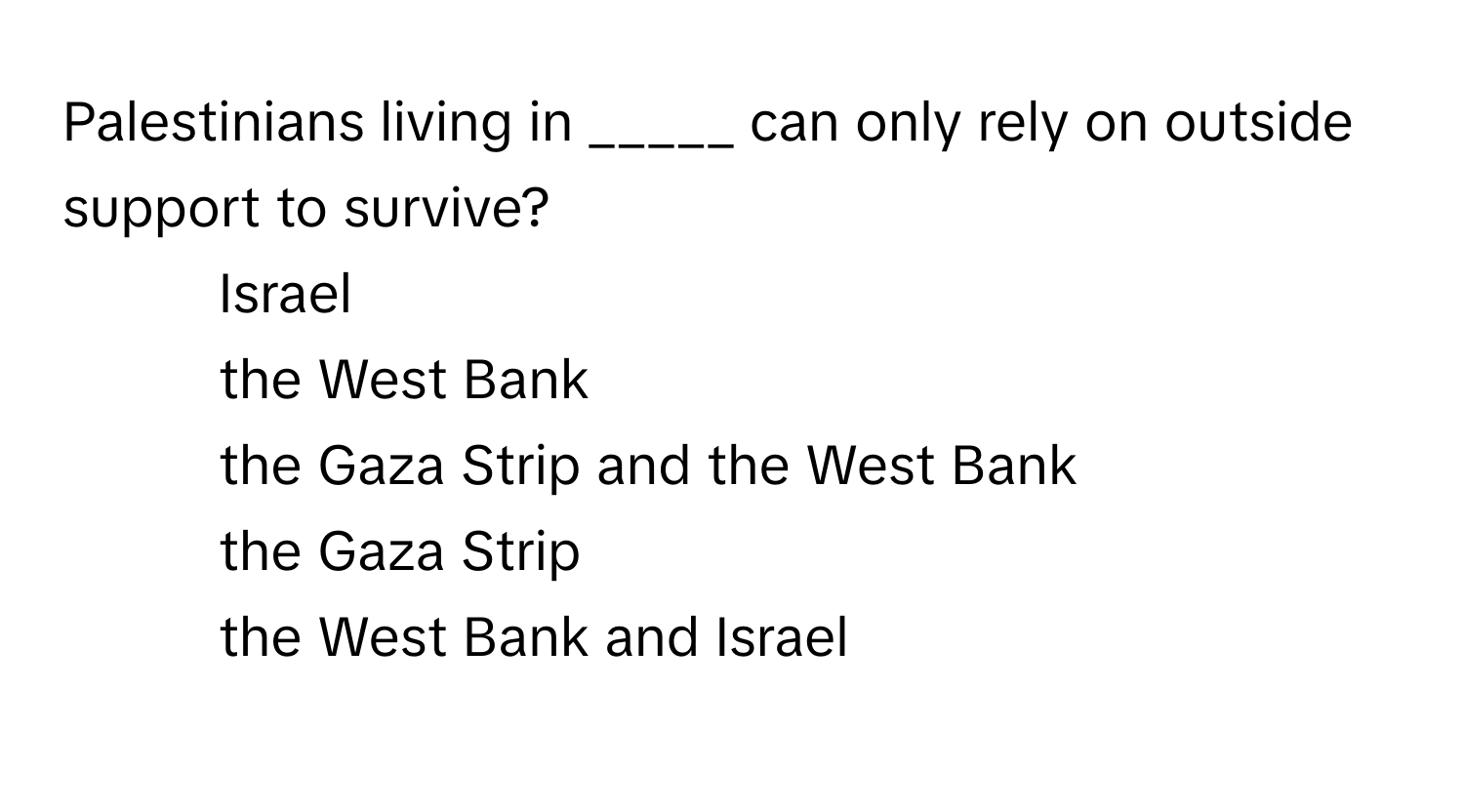 Palestinians living in _____ can only rely on outside support to survive?

1) Israel 
2) the West Bank 
3) the Gaza Strip and the West Bank 
4) the Gaza Strip 
5) the West Bank and Israel