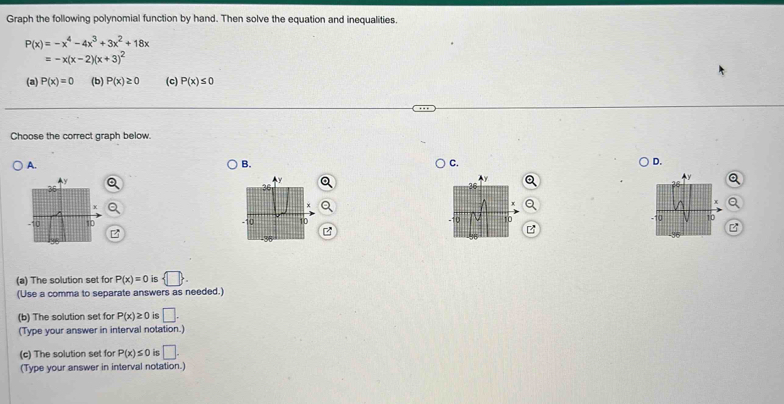 Graph the following polynomial function by hand. Then solve the equation and inequalities.
P(x)=-x^4-4x^3+3x^2+18x
=-x(x-2)(x+3)^2
(a) P(x)=0 (b) P(x)≥ 0 (c) P(x)≤ 0
Choose the correct graph below. 
A. 
B. 
C. 
D. 

(a) The solution set for P(x)=0 is  □ . 
(Use a comma to separate answers as needed.) 
(b) The solution set for P(x)≥ 0 is □. 
(Type your answer in interval notation.) 
(c) The solution set for P(x)≤ 0 is □. 
(Type your answer in interval notation.)
