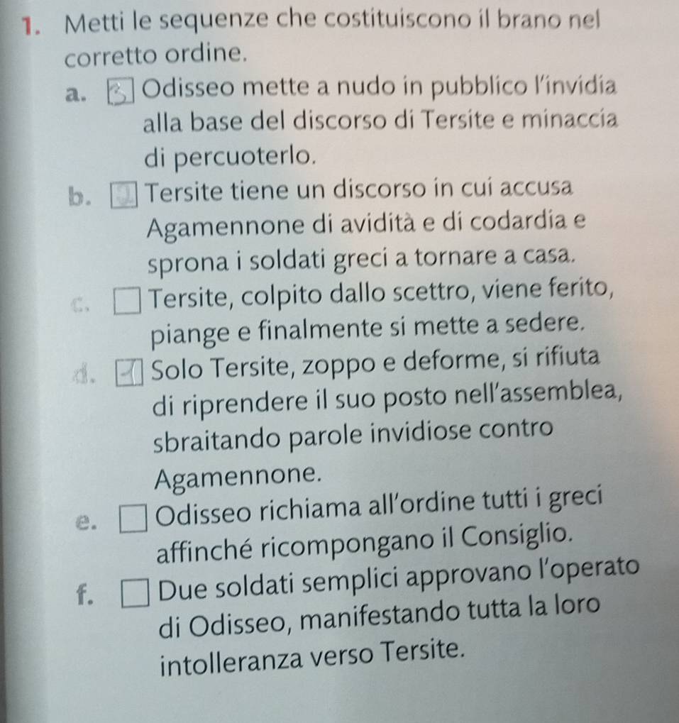 Metti le sequenze che costituiscono il brano nel
corretto ordine.
a. Odisseo mette a nudo in pubblico l'invidia
alla base del discorso di Tersite e minaccía
di percuoterlo.
b. Tersite tiene un discorso in cuí accusa
Agamennone di avidità e di codardia e
sprona i soldati greci a tornare a casa.
C、 Tersite, colpito dallo scettro, viene ferito,
piange e finalmente si mette a sedere.
d. Solo Tersite, zoppo e deforme, si rifiuta
di riprendere il suo posto nell’assemblea,
sbraitando parole invidiose contro
Agamennone.
e. Odisseo richiama all'ordine tutti i greci
affinché ricompongano il Consiglio.
f. 1□ Due soldati semplici approvano l’operato
di Odisseo, manifestando tutta la loro
intolleranza verso Tersite.