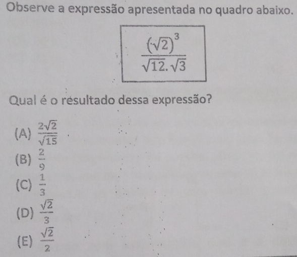 Observe a expressão apresentada no quadro abaixo.
frac (sqrt(2))^3sqrt(12).sqrt(3)
Qual é o resultado dessa expressão?
(A)  2sqrt(2)/sqrt(15) 
(B)  2/9 
(C)  1/3 
(D)  sqrt(2)/3 
(E)  sqrt(2)/2 