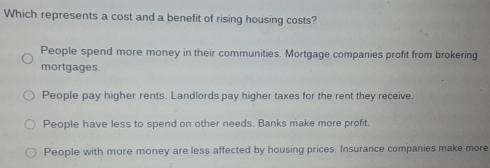 Which represents a cost and a benefit of rising housing costs?
People spend more money in their communities. Mortgage companies profit from brokering
mortgages.
People pay higher rents. Landlords pay higher taxes for the rent they receive.
People have less to spend on other needs. Banks make more profit.
People with more money are less affected by housing prices. Insurance companies make more