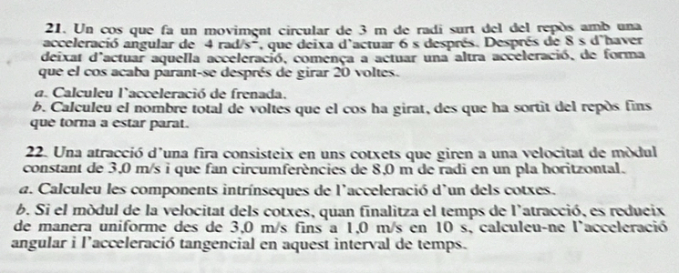 Un cos que fa un moviment circular de 3 m de radi surt del del repós amb una 
acceleració angular de 4 rad/s^- 7, que deixa d'actuar 6 s després. Després de 8 s d'haver 
deixat d'actuar aquella acceleració, comença a actuar una altra acceleració, de forma 
que el cos acaba parant-se després de girar 20 voltes. 
a. Calculeu l'acceleració de frenada. 
b. Calculeu el nombre total de voltes que el cos ha girat, des que ha sortit del repós fins 
que torna a estar parat. 
22. Una atracció d'una fira consisteix en uns cotxets que giren a una velocitat de módul 
constant de 3,0 m/s i que fan circumferències de 8,0 m de radi en un pla horitzontal. 
a. Calculeu les components intrínseques de l'acceleració d'un dels cotxes. 
b. Si el módul de la velocitat dels cotxes, quan finalitza el temps de l'atracció, es redueix 
de manera uniforme des de 3,0 m/s fins a 1,0 m/s en 10 s, calculeu-ne l'acceleració 
angular i l’acceleració tangencial en aquest interval de temps.