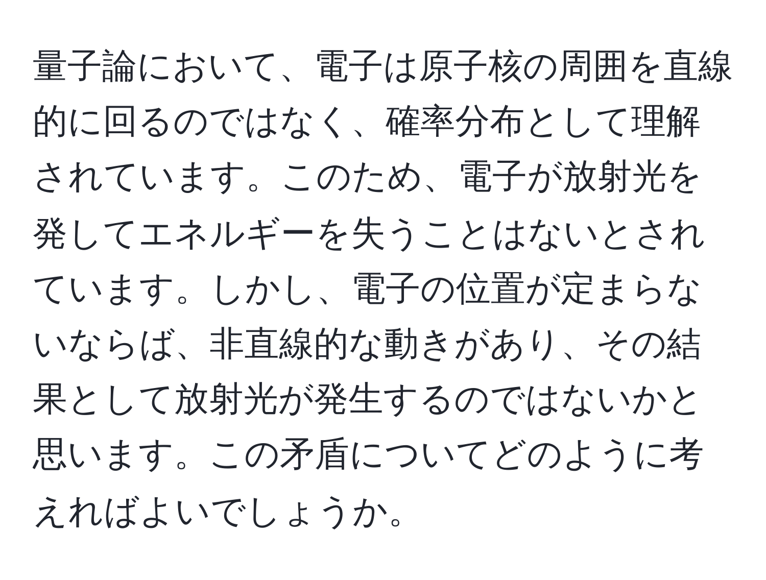 量子論において、電子は原子核の周囲を直線的に回るのではなく、確率分布として理解されています。このため、電子が放射光を発してエネルギーを失うことはないとされています。しかし、電子の位置が定まらないならば、非直線的な動きがあり、その結果として放射光が発生するのではないかと思います。この矛盾についてどのように考えればよいでしょうか。