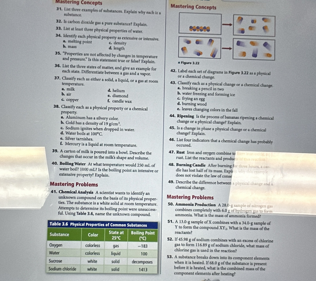 Mastering Concepts Mastering Concepts
31. List three examples of substances. Explain why each is a
substance.
32. Is carbon dioxide gas a pure substance? Explain.
33. List at least three physical properties of water.
34、Identify each physical property as extensive or intensive.
a. melting point c. density
b. mass d. length
35. “Properties are not affected by changes in temperature
and pressure." Is this statement true or false? Explain. 
36. List the three states of matter, and give an example for 42. Label each set of diagrams in Figure 3.22 as a physical
each state. Differentiate between a gas and a vapor. or a chemical change.
37. Classify each as either a solid, a liquid, or a gas at room 43. Classify each as a physical change or a chemical change.
temperature. a. breaking a pencil in two
a. milk d. helium b. water freezing and forming ice
b. air e. diamond c. frying an egg
c. copper f. candle wax d. burning wood
38. Classify each as a physical property or a chemical e. leaves changing colors in the fall
property. 44. Ripening Is the process of bananas ripening a chemical
. Aluminum has a silvery color. change or a physical change? Explain.
b. Gold has a density of 19g/cm^3. 45. Is a change in phase a physical change or a chemical
c. Sodium ignites when dropped in water. change? Explain.
d. Water boils at 100°C
e. Silver tarnishes. 46. List four indicators that a chemical change has probably
f. Mercury is a liquid at room temperature. occured.
39. A carton of milk is poured into a bowl. Describe the 47. Rust Iron and oxygen combine to
changes that occur in the milk's shape and volume. rust. List the reactants and produc
40. Boiling Water At what temperature would 250 mL of 48. Burning Candle After burning for three hours, a can
water boil? 1000 mL? Is the boiling point an intensive or dle has lost half of its mass. Expla
extensive property? Explain. does not violate the law of conse
49. Describe the difference between a physical change and a
Mastering Problems chemical change.
41. Chemical Analysis A scientist wants to identify an Mastering Problems
unknown compound on the basis of its physical proper-
ties. The substance is a white solid at room temperature. 50. Ammonia Production A 28.0-g sample of nitrogen gas
Attempts to determine its boiling point were unsuccess- combines completely with 6.0 g of hydrogen gas to form
ful. Using Table 3.6, name the unknown compound. ammonia. What is the mass of ammonia formed?
51. A 13.0-g sample of X combines with a 34.0-g sample of
Y to form the compound XY_2.. What is the mass of the
reactants?
52. If 45.98 g of sodium combines with an excess of chlorine
gas to form 116.89 g of sodium chloride, what mass of
chlorine gas is used in the reaction?
53. A substance breaks down into its component elements
when it is heated. If 68.0 g of the substance is present
before it is heated, what is the combined mass of the
component elements after heating?